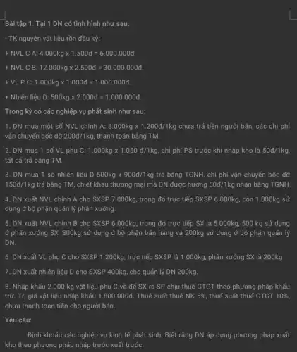 Bài tập 1: Tại 1 DN có tình hình như sau:
- TK nguyên vật liệu tồn đầu kỳ:
+ NVL C A: 4.000kgtimes 1.500d=6.000.000d
+ NVL C B: 12.000kgtimes 2.500d=30.000.000d
+ VL P C: 1.000kgtimes 1.000d=1.000.000d
+ Nhiên liệu D: 500kgtimes 2.000d=1.000.000d
Trong kỳ có các nghiệp vụ phát sinh như sau:
1. DN mua một số NVL chính A: 8.000kgtimes 1.200d/1kg chưa trả tiền người bán, các chi phí
vận chuyển bốc dỡ 200d/1kg, thanh toán bằng TM.
2. DN mua 1 số VL phụ C: 1.000kgtimes 1.050d/1kg chi phí PS trước khi nhập kho là 50d/1kg,
tất cả trả bằng TM.
3. DN mua 1 số nhiên liệu D500kgtimes 900d/1kg trả bằng TGNH, chỉ phí vận chuyển bốc dỡ
150d/1kg trả bằng TM, chiết khấu thương mại mà DN được hưởng 50d/1kg nhận bằng TGNH.
4. DN xuất NVL chính A cho SXSP 7.000kg, trong đó trực tiếp SXSP 6 .000kg, còn 1.000kg sử
dụng ở bộ phận quản lý phân xưởng.
5. DN xuất NVL chính B cho SXSP 6.000kg, trong đó trực tiếp SX là 5.000kg, 500 kg sử dụng
ở phân xưởng SX,300kg sử dụng ở bộ phận bán hàng và 200kg sử dụng ở bộ phận quản lý
DN.
6. DN xuất VL phụ C cho SXSP 1.200kg, trực tiếp SXSP là 1.000kg phân xưởng SX là 200kg.
7. DN xuất nhiên liệu D cho SXSP 400kg, cho quản lý DN 200kg.
8. Nhập khẩu 2 .000 kg vật liệu phụ C về để SX ra SP chịu thuế GTGT theo phương pháp khấu
trừ. Trị giá vật liệu nhập khẩu 1.800.000d . Thuế suất thuế NK 5%  thuế suất thuế GTGT 10% 
chưa thanh toan tiền cho người bán.
Yêu cầu: