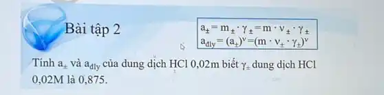 Bài tập 2
a_(pm )=m_(pm )gamma gamma =mcdot v_(pm )cdot gamma _(pm )
a_(dly)=(a_(pm ))^v=(mcdot v_(pm )cdot gamma _(pm ))^v
Tính a_(pm ) và a_(dly) của dung dịch HCl 0,02m biết Y_(pm ) dung dịch HCl
0,02M là 0 ,875.