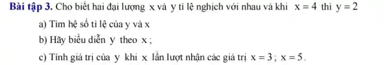 Bài tập 3. Cho biết hai đại lượng x và y tỉ lệ nghịch với nhau và khi x=4 thì y=2
a) Tìm hệ số tỉ lệ của y và x
b) Hãy biểu diễn y theo x;
c) Tính giá trị của y khi x lần lượt nhận các giá trị x=3;x=5