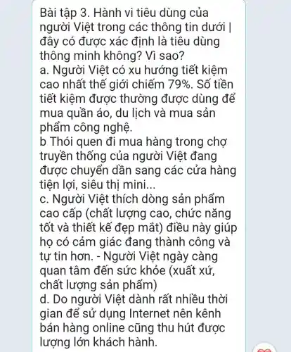 Bài tập 3 . Hành vi tiêu dùng của
người Việt trong các thông tin dưới I
đây có được xác định là tiêu dùng
thông minh không? Vì sao?
a. Người Việt có xu hướng tiết kiệm
cao nhất thế giới chiếm 79%  . Số tiền
tiết kiệm được thường được dùng để
mua quần áo, du lịch và mua sản
phẩm công nghệ.
b Thói quen đi mua hàng trong chợ
truyền thống của người Việt đang
được chuyển dần sang các cửa hàng
tiện lợi , siêu thi mini __
c. Người Việt thích dòng sản phẩm
cao cấp (chất lượng cao, chức nǎng
tốt và thiết kế đẹp mắt) điều này giúp
ho có cảm giác đang thành công và
tự tin hơn . - Người Việt ngày càng
quan tâm đến sức khỏe (xuất xứ.
chất lượng sản phẩm)
d. Do người Việt dành rất nhiều thời
gian để sử dụng Internet nên kênh