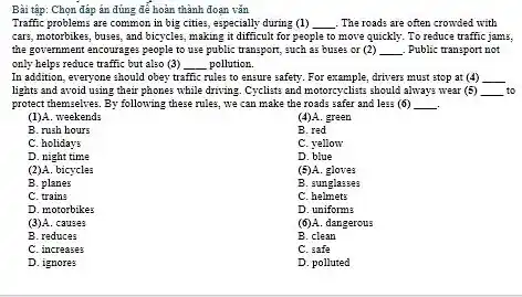 Bài tập: Chọn đáp án đúng để hoàn thành đoạn vǎn
Traffic problems are common in big cities, especially during (1) __ . The roads are often crowded with
cars, motorbikes, buses, and bicycles, making it difficult for people to move quickly. To reduce traffic jams,
the government encourages people to use public transport,such as buses or (2) __ . Public transport not
only helps reduce traffic but also (3) __ pollution
In addition, everyone should obey traffic rules to ensure safety. For example, drivers.must stop at (4) __
lights and avoid using their phones while driving Cyclists and motorcyclists should always wear (5) __ to
protect themselves. By following these rules, we can make the roads safer and less (6) __
(1)A. weekends
(4)A. green
B. rush hours
B. red
C. holiday:
C. yellow
D. night time
D. blue
(2)A. bicycles
(5)A. gloves
B. planes
B. sunglasses
C. train:
c helmets
D. motorbikes
D. uniform:
(3)A. causes
(6)A. dangerous
B. reduces
B. clean
C. increases
C. safe
D. ignores
D. polluted