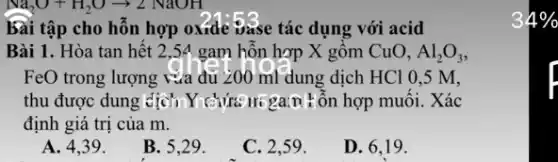 bài tập cho hỗn hợp oxide vase tác dụng với acid
Bài 1. Hòa tan hết 2,54 gam hỗn hợp X gồm CuO, Al_(2)O_(3)
FeO trong lượng vừa đủ 200 ml dung dịch HCl 0,5 M.
thu được dung dịch,hợp muôi. Xác
định giá trị của m.
A. 4,39.
B. 5,29.
C. 2,59 .
D. 6,19 .
4%