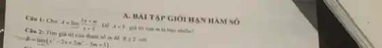 A. BÀI TẬP GIỚI HAN HÀM so
Câu 1: Cho A=lim _(xarrow 2)(3x+m)/(x+2) . Để A=5 giá trị của m là bao nhiêu?
Câu 2: Tìm giá trị của tham số m để Bleqslant 2 với
B=lim _(xarrow 1)(x^3-2x+2m^2-5m+5)