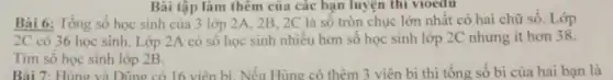 Bài tập làm thêm của các bạn luyện thi vioedu
Bài 6: Tổng số học sinh của 3 lớp 2A, 2B . 2C là số tròn chục lớn nhât có hai chữ số. Lớp
2C có 36 học sinh. Lớp 2A có số học sinh nhiều hơn sô học sinh lớp 2C nhưng it hơn 38.
Tìm số học sinh lớp 2B.
Bài 7: Hùng và Dũng có 16 viên bi. Nếu Hùng có thêm 3 viên bi thì tổng số bi của hai bạn là
