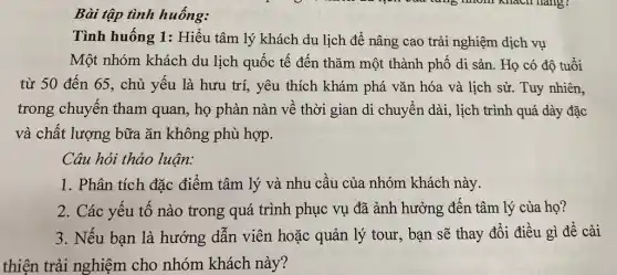 Bài tập tình huống:
Tình huống 1:Hiểu tâm lý khách du lịch để nâng cao trải nghiệm dịch vụ
Một nhóm khách du lịch quốc tế đến thǎm một thành phố di sản. Họ có độ tuổi
từ 50 đến 65., chủ yếu là hưu trí, yêu thích khám phá vǎn hóa và lịch sử. Tuy nhiên,
trong chuyến tham quan, họ phàn nàn về thời gian di chuyển dài, lịch trình quá dày đặc
và chất lượng bữa ǎn không phù hợp.
Câu hỏi thảo luận:
1. Phân tích đặc điểm tâm lý và nhu cầu của nhóm khách này.
2. Các yếu tố nào trong quá trình phục vụ đã ảnh hưởng đến tâm lý của họ?
3. Nếu bạn là hướng dẫn viên hoặc quản lý tour , bạn sẽ thay đổi điều gì để cải
thiện trải nghiệm cho nhóm khách này?