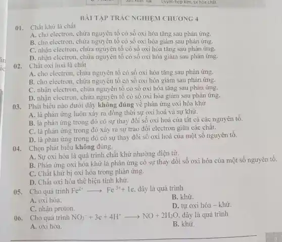 BÀI TẬP TRẮC NGHIỆM CHUONG 4
01. Chất khử là chất
A. cho electron, chứa nguyên tố có số oxi hóa tǎng sau phản ứng.
B. cho electron, chứa nguyên tố có số oxi hóa giảm sau phản ứng.
C. nhận electron, chứa nguyên tố có số oxi hóa tǎng sau phản ứng.
D. nhận electron, chứa nguyên tố có số oxi hóa giảm sau phản ứng.
02. Chất oxi hoá là chất
A. cho electron, chứa nguyên tố có số oxi hóa tǎng sau phản ứng.
B. cho electron, chứa nguyên tố có số oxi hóa giảm sau phản ứng.
C. nhân electron, chứa nguyên tố có số oxi hóa tǎng sau phản ứng.
D. nhận electron,chứa nguyên tố có số oxi hóa giảm sau phản ứng.
03. Phát biểu nào dưới đây không đúng về phản ứng oxi hóa khử
A. là phản ứng luôn xảy ra đồng thời sự oxi hoá và sự khử.
B. là phản ứng trong đó có sự thay đổi số oxi hoá của tất cả các nguyên tố.
C. là phản ứng trong đó xảy ra sự trao đổi electron giữa các chất.
D. là phản ứng trong đó có sự thay đổi số oxi hoá của một sô nguyên tố.
04. Chọn phát biểu không đúng.
A. Sự oxi hóa là quá trình chất khử nhường điện tử.
B. Phản ứng oxi hóa khử là phản ứng có sự thay đổi số oxi hóa của một số nguyên tố.
C. Chất khử bị oxi hóa trong phản ứng.
D. Chất oxi hóa thể hiện tính khử.
05. Cho quá trình Fe^2+arrow Fe^3++1e , đây là quá trình
B. khử.
A. oxi hóa.
D. tư oxi hóa - khử.
C. nhận proton.
06. Cho quá trình NO_(3)^-+3e+4H^+arrow NO+2H_(2)O đây là quá trình
A. oxi hóa.
B. khử.