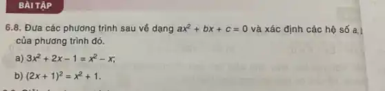 BÀI TẬP
6.8. Đưa các phương trình sau về dạng ax^2+bx+c=0 và xác định các hệ số a,b
của phương trình đó.
a) 3x^2+2x-1=x^2-x
b) (2x+1)^2=x^2+1