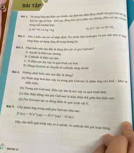 BÀI TẬP
Bài 1. Sừ dụng bảng thế điện cực chuẩn, xác định sức điện động chuẩn của pin Galvani tạo
bởi các cặp oxi hoá-khử sau, đồng thời chỉ ra điện cực dương, điện cực âm của pin
trong mỗi trường hợp:
b) Zn^2+/Zn
và 2H^+/H_(2)
a) Ni^2+/Ni và Ag^+/Ag
Bài 2. Nêu ý kiến của em về nhận định: Pin nhiên liệu hydrogen và pin mặt trời sẽ ngày
càng được sử dụng rộng rãi trong tương lai.
Bài 3. Phát biểu nào sau đây là đúng khi nói về pin Galvani?
A. Anode là điện cực dương.
B. Cathode là điện cực âm.
C. Ở điện cực âm xảy ra quá trình oxi hoá.
D. Dòng electron di chuyển từ cathode sang anode.
Bài 4. Những phát biểu nào sau đây là đúng?
(a) Phản ứng hoá học xảy ra trong pin Galvani là phản ứng oxi hoá -khử tự
diễn biến.
(b) Trong pin Galvani,điện cực âm là nơi xảy ra quá trình khử.
(c) Sức điện động của pin Galvani là hiệu điện thế giữa hai điện cựC.
(d) Pin Galvani tạo ra dòng điện từ quá trình vật lí.
Bài 5. Cho phản ứng trong một pin Galvani như sau:
2Cr(s)+3Cu^2+(aq)arrow 2Cr^3+(aq)+3Cu(s)
Hãy cho biết quá trình xảy ra ở anode và cathode khi pin hoạt động.
HOÁ HQC 12