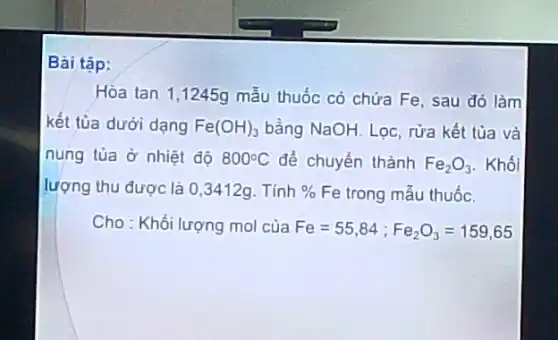 Bài tập:
Hòa tan 1,1245g mẫu thuốc có chứa Fe, sau đó làm
kết tủa dưới dạng Fe(OH)_(3) bằng NaOH. Lọc, rửa kết tủa và
nung tủa ở nhiệt độ 800^circ C để chuyển thành Fe_(2)O_(3) . Khối
lượng thu được là 0,3412g. Tính %  Fe trong mẫu thuốc.
Cho : Khối lượng mol của Fe=55,84;Fe_(2)O_(3)=159,65