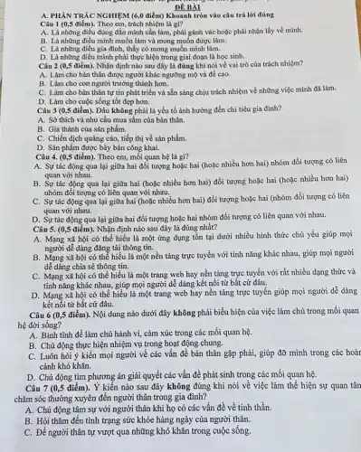 ĐỀ BÀI
A. PHÀN TRÁC NGHIỆM (6 ,0 điểm) Khoanh tròn vào câu trả lời đúng
Câu 1 (0,5 điểm).. Theo em, trách nhiệm là gì?
A. Là những điều đúng đắn mình cần làm phải gánh vác hoặc phải nhận lấy về minh.
B. Là những điều mình muốn làm và mong muốn được làm.
C. Là những điều gia đình, thấy có mong muốn mình làm.
D. Là những điều mình phải thực hiện trong giai đoạn là học sinh.
Câu 2 (0,5 điểm). Nhận định nào sau đây là đúng khi nói về vai trò của trách nhiệm?
A. Làm cho bản thân được người khác ngưỡng mộ và đề cao.
B. Làm cho con người trưởng thành hơn.
C. Làm cho bản thân tự tin phát triển và sẵn sàng chịu trách nhiệm về những việc mình đã làm.
D. Làm cho cuộc sống tốt đẹp hơn.
Câu 3 (0,5 điểm). Đâu không phải là yếu tố ảnh hưởng đến chi tiêu gia đình?
A. Sở thích và nhu cầu mua sắm của bản thân.
B. Gía thành của sản phẩm.
C. Chiến dịch quảng cáo, tiếp thị về sản phẩm.
D. Sản phẩm được bày bán công khai.
Câu 4. (0,5 điểm). Theo em, mối quan hệ là gì?
A. Sự tác động qua lại giữa hai đối tượng hoặc hai (hoặc nhiều hơn hai)nhóm đối tượng có liên
quan với nhau.
B. Sự tác động qua lại giữa hai (hoặc nhiều hơn hai) đối tượng hoặc hai (hoặc nhiều hơn hai)
nhóm đối tượng có liên quan với nhau.
C. Sự tác động qua lại giữa hai (hoặc nhiều hơn hai) đối tượng hoặc hai (nhóm đối tượng có liên
quan với nhau.
D. Sự tác động qua lại giữa hai đối tượng hoặc hai nhóm đối tượng có liên quan với nhau.
Câu 5. (0,5 điểm). Nhận định nào sau đây là đúng nhất?
A. Mạng xã hội có thể hiểu là một ứng dụng tồn tại dưới nhiều hình thức chủ yếu giúp mọi
người dễ dàng đǎng tải thông tin.
B. Mạng xã hội có thể hiểu là một nền tảng trực tuyến với tính nǎng khác nhau, giúp mọi người
dễ dàng chia sẻ thông tin.
C. Mạng xã hội có thể hiểu là một trang web hay nền tảng trực tuyến với rất nhiều dạng thức và
tính nǎng khác nhau., giúp mọi người dễ dàng kết nối từ bất cứ đâu.
D. Mạng xã hội có thể hiểu là một trang web hay nền tảng trực tuyến giúp mọi người dễ dàng
kết nối từ bất cứ đâu.
Câu 6 (0,5 điểm). Nội dung nào dưới đây không phải biểu hiện của việc làm chủ trong mối quan
hệ đời sống?
A. Bình tĩnh để làm chủ hành vi,cảm xúc trong các mối quan hệ.
B. Chủ động thực hiện nhiệm vụ trong hoạt động chung.
C. Luôn hỏi ý kiến mọi người về các vấn đề bản thân gặp phải, giúp đỡ mình trong các hoàr
cảnh khó khǎn.
D. Chủ động tìm phương án giải quyết các vấn đề phát sinh trong các mối quan hệ.
Câu 7 (0,5 điểm). Ý kiến nào sau đây không đúng khi nói về việc làm thế hiện sự quan tân
chǎm sóc thường xuyên đến người thân trong gia đình?
A. Chủ động tâm sự với người thân khi họ có các vấn đề về tinh thần.
B. Hỏi thǎm đến tình trạng sức khỏe hàng ngày của người thân.
C. Để người thân tự vượt qua những khó khǎn trong cuộc sống.