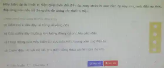 Máy biến áp là thiết bị điện giúp biến đổi điện áp xoay chiều từ mức điện áp này sang mức điện áp khác,
đáp ứng nhu câu sử dụng cho đa dạng các thiết bi điên.
(Nhắp vào ô màu vàng để choa đúng/sai
a) Gồm hai cuôn dây có cùng số vòng dây.
b) Các cuộn dây thường làm bằng đồng, có phủ lớp cách điện.
c) Hoạt động của máy biến áp dựa trên hiện tượng cảm ứng điện từ.
d) Cuôn dây nối với tải tiêu thụ điện nǎng được gọi là cuộn thứ cấp.