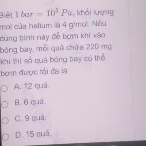 Biết 1bar=10^5 Pa, khối lượng
mol của helium là 4g/mol . Nếu
dùng bình này để bơm khí vào
bóng bay, môi quả chứa 220 mg
khí thì số quả bóng bay có thể
bơm được tối đa là
A. 12 quả.
B. 6 quả.
C. 9 quả.
D. 15 quả.