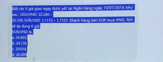 Biết các tỉ giá giao ngay được yết tại Ngân hàng ngày 15/07/201X như
sau : USD/VND: 22.260 square 
22.330; EUR/USD: 1,1112-1,1121 Khách hàng bán EUR mua VND, NH
sẽ áp dụng tỉ giá
EUR/VND là:
a. 24.833
b. 24.735
20.016
d. 20.095