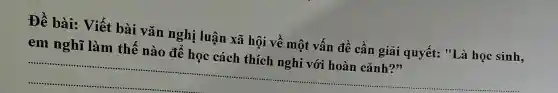 Để bài:Viết bài vǎn nghị luận xã hô i về mô t vất 1 đề cần giải quyết:"Là học sinh,
em l nghĩ làm thế : nào ) để học cá ch thích ngl hi với hoàn cảnh??
__