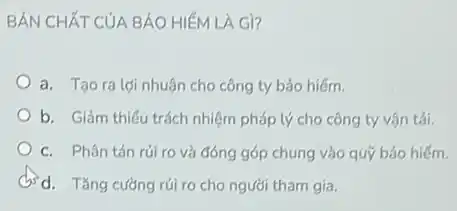 BẢN CHẤT CỦA BẢO HIÉM LA Gì?
a. Tạo ra lợi nhuận cho công ty bảo hiếm.
b. Giảm thiếu trách nhiệm pháp lý cho công ty vận tải.
c. Phân tán rúi ro và đóng góp chung vào quỹ bảo hiểm.
d. d. Tǎng cường rúi ro cho người tham gia.