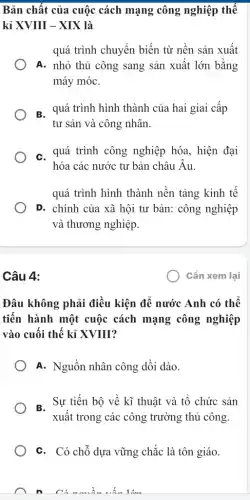 Bản chất của cuộc cách mạng công nghiệp thế
kỉ XVIII - XIX là
quá trình chuyển biến từ nền sản xuất
A. nhỏ thủ công sang sản xuất lớn bằng
máy móC.
B. quá trình hình thành của hai giai cấp
tư sản và công nhân.
C. quá trình công nghiệp hóa, hiện đại
hóa các nước tư bản châu Âu.
quá trình hình thành nền tảng kinh tế
D. chính của xã hội tư bản: công nghiệp
và thương nghiệp.
Câu 4:
Đâu không phải điều kiện để nước Anh có thể
tiến hành một cuộc cách mạng công nghiệp
vào cuối thế kỉ XVIII?
A. Nguồn nhân công dồi dào.
B. Sự tiến bộ về kĩ thuật và tổ chức sản
xuất trong các công trường thủ công.
C. Có chỗ dựa vững chắc là tôn giáo.
Cần xem lại