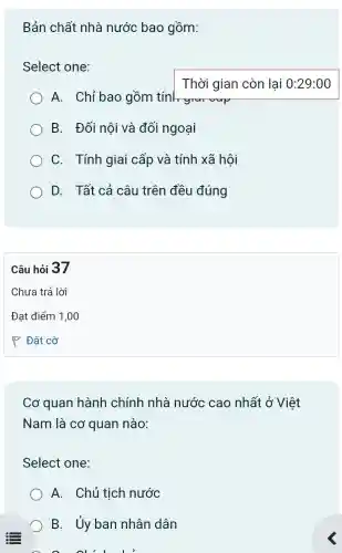 Bản chất nhà nước bao gồm:
Select one:
A. Chỉ bao gồm tính graroup
B. Đối nội và đối ngoại
C. Tính giai cấp và tính xã hôi
D. Tất cả câu trên đều đúng
Câu hỏi 37
Cơ quan hành chính nhà nước cao nhất ở Việt
Nam là cơ quan nào:
Select one:
A. Chủ tịch nước
B. Ủy ban nhân dân
ou'll