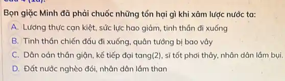 Bọn giặc Minh đã phải chuốc những tổn hại gì khi xâm lược nước ta:
A Lưởng thực cạn kiệt.sức lực hao giảm , tinh thần đi xuống
B Tinh thần chiến đấu đi xuống, quân tưởng bị bao vây
C Dân oán thân giận , kế tiếp đại tang(2), sĩ tốt phơi thây nhân dân lầm bụi.
D Đất nước nghèo đói nhân dân lầm than