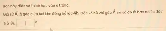 Bạn hãy điền số thích hợp vào ô trống.
Giả sử hat (A) là góc giữa hai kim đồng hồ lúc 4h. Góc kề bù với góc
hat (A) có số đo là bao nhiêu độ?
Trả lời: