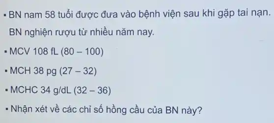 - BN nam 58 tuổi được đưa vào bệnh viện sau khi gặp tai nạn.
BN nghiện rượu từ nhiều nǎm nay.
MCV108fL(80-100)
MCH38pg(27-32)
MCHC34g/dL(32-36)
- Nhận xét về các chỉ số hồng cầu của BN này?