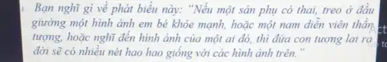 Bạn nghĩ gì về phát biểu này:"Nếu một sản phụ có thai, treo ở đầu
giường một hình ảnh em bé khỏe mạnh, hoặc một nam diễn viên thần
tượng, hoặc nghĩ đến hình ảnh của một ai đó, thì đứa con tương lai ra
đời sẽ có nhiều nét hao hao giống với các hình ảnh trên."