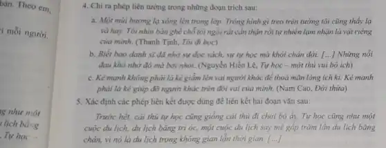 bàn. Theo em,
1 mỗi người.
g như một
lịch bằng
4. Chi ra phép liên tưởng trong những đoạn trích sau:
a. Một mùi hương lạ xông lên trong lớp. Trông hình gì treo trên tường tôi cũng thấy lạ
và hay. Tôi nhìn bàn ghế chỗ tôi ngồi rất cần thận rồi tự nhiên lạm nhận là vật riêng
của mình. (Thanh Tịnh,Tôi đi học)
b. Biết bao danh sĩ đã nhờ sự đọc sách, sự tự học mà khỏi chán đời. () Những nôi
đau khô nhờ đó mà bởi nhỏi. (Nguyễn Hiến Lê, Tự học - một thủ vui bổ ích)
c. Kẻ mạnh không phải là kẻ giâm lên vai người khác để thoả mãn lòng ích ki. Kẻ mạnh
phải là kẻ giúp đỡ người khác trên đôi vai của mình.(Nam Cao, Đời thừa)
5. Xác định các phép liên kết được dùng để liên kết hai đoạn vǎn sau:
Trước hết, cải thủ tự học cũng giông cái thủ đi chơi bộ ấy. Tự học cũng như một
cuộc du lịch, du lịch bǎng trí óc,một cuộc du lịch say mê gấp trǎm lần du lịch bằng
chân, vì nó là du lịch trong không gian lần thời gian. ()