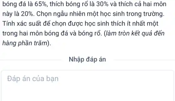 bóng đá là 65%  , thích bóng rổ là 30%  và thích cả hai môn
này là 20%  . Chọn ngẫu nhiên một học sinh trong trường.
Tính xác suất để chọn được học sinh thích ít nhất một
trong hai môn bóng đá và bóng rổ. (làm tròn kết quả đến
hàng phần trǎm).
Nhập đáp án
Đáp án của bạn