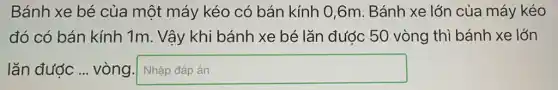 Bánh xe bé của một máy kéo có bán kính 0,6m . Bánh xe lớn của máy kéo
đó có bán kính 1m. Vậy khi bánh xe bé lǎn được 50 vòng thì bánh xe lớn
lǎn được ...vòng square  disappointed