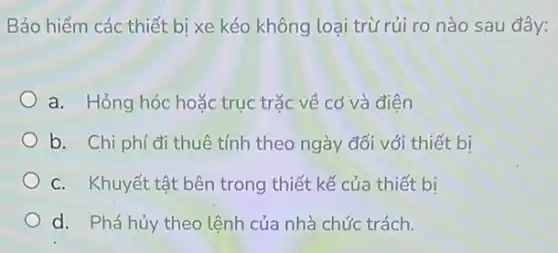 Bảo hiểm các thiết bị xe kéo không loại trừ rủi ro nào sau đây:
a. Hỏng hóc hoặc trục trặc về cơ và điện
b. Chi phí đi thuê tính theo ngày đối với thiết bị
C. Khuyết tật bên trong thiết kế của thiết bi
d. Phá hủy theo lệnh của nhà chức trách.