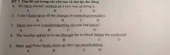 BT 7. Tìm lôi sai trong các câu sau và sửa lại cho đúng
1. We have already worked up a new way of doing it.
A	B	C	D
2. I can't keep up to all the changes in technologynowadays.
A	B	C	D
3. Have you ever consideredgetting rid your bad habits?
A	B	C	D
4. The teacher asked us to see through the textbook before she continued.
A	B	C	D
5. Mary and Peter broke them up after two monthsdating.
A	B	C	D