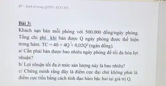 BT - Kinh tế trong QTDV-ECO 303
Bài 3:
Khách sạn bán mỗi phòng với 500.000dgrave (hat (o))ng/nggrave (a)y phòng.
Tổng chi phí khi bán được Q ngày phòng được thể hiện
trong hàm: TC=40+4Q+0,02Q^2(nggrave (a)n dacute (hat (o))ng).
a/ Cần phải bán được bao nhiêu ngày phòng để tối đa hóa lợi
nhuận?
b/ Lợi nhuận tối đa ở mức sản lượng này là bao nhiêu?
c/ Chứng minh rằng đây là điểm cực đại chứ không phải là
điểm cực tiểu bằng cách tính đạo hàm bậc hai tại giá trị Q.