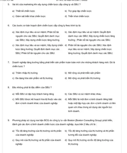 BTTNC2. Ke hoạch và
5. Vai trò của ......................................................................chiến lược cấp công ty và SBU ?
a) Thiết kế chiến lược
b) Trợ giúp lập chiến lược
c) Giám sát triển khai chiến lược
d) Triển khai chiến lược
6. Các bước cơ bản hoạch định chiến lược cấp công ty theo trình tự là:
a) Xác định mục tiêu và sứ mệnh;Phân bổ tài
nguyên cho các SBU;Quyết định danh mục
các SBU; Xây dựng chiến lược tǎng trưởng.
b) Xác định mục tiêu và sứ mệnh;Quyết định
danh mục các SBU;Xây dựng chiến lược tǎng
trường : Phân bổ tài nguyên cho các SBU.
c) Xác định mục tiêu và sứ mệnh;Xây dựng chiến d)Phân bổ tài nguyên cho các SBU; Xác định
lược tǎng trưởng; Quyết định danh mục các
SBU; Phân bổ tài nguyên cho các SBU.
mục tiêu và sứ mệnh; Xây dựng chiến lược
tǎng trưởng; Quyết định danh mục các SBU;
7. Doanh nghiệp tǎng trưởng bằng phát triển sản phẩm hoàn toàn mới cho những khách hàng mới. Đó là
chiến lược ?
a) Thâm nhập thị trường
b) Mở rộng và phát triển sản phẩm
c) Đa dạng hóa sản phẩm và thị trường
d) Mở rộng và phát triển thị trường
8. Đâu không phải là đặc điểm của SBU ?
a) Mỗi SBU có tập hợp khách hàng riêng
b) Các SBU có sử mệnh khác nhau
c) Mỗi SBU được kế hoạch hóa lệ thuộc vào các
đơn vị kinh doanh khác của doanh nghiệp.
d) Mỗi SBU là một đơn vị kinh doanh riêng biệt
hoặc một tập hợp các đơn vị kinh doanh có liên
quan với nhau trong sử dụng các nguồn lực
kinh doanh.
9. Phương pháp sử dụng ma trận BCG do công ty tư vấn Boston (Boston Consulting Group) phát triển,
đánh giá các đơn vị kinh doanh chiến lược của doanh nghiệp , dựa trên 2 tiêu chí là :
a) Tốc độ tǎng trường của thị trường và thị phần
của doanh nghiệp
b) Tốc độ tǎng trường của thị trường và thị phần
tương đối của doanh nghiệp
c) Quy mô của thị trường và thị phần của doanh
nghiệp
d) Quy mô thị trường và tốc độ tǎng trưởng của
thị trường