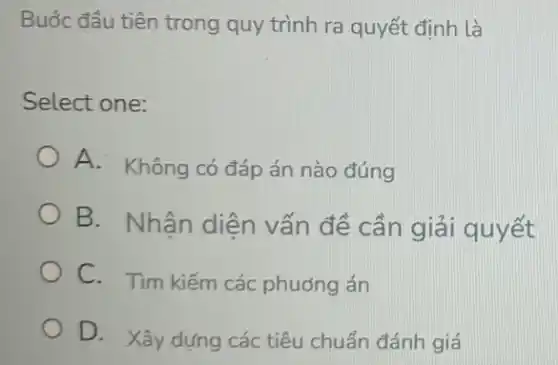 Buốc đầu tiên trong quy trình ra quyết định là
Select one:
A. Không có đáp án nào đúng
B. Nhận diện vấn đề cần giải quyết
C. Tìm kiếm các phuóng án
D. Xây dựng các tiêu chuẩn đánh giá