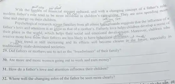 With the burden of financial support reduced, and with a changing concept of a father's role,
modern father's role tend to be more involved in children's care-giving. They are now spending more
time and energy on their children.
gim.So of a
father.Psychological research across families from all ethnic backgrounds suggests that the influence se of and attention is as great as that of a mother's. Fatherly love helps children develop a sense of
receive more love from their fathers are less likely to have behavioral problems.
This trend is still increasing and its effects will become clearer in the future, especially in
traditionally male-dominated societies.
29. Did fathers or mothers use to act as the "breadwinner" of their family?
__
30. Are
__
31. How do a father's love and attention influence their children?
__
32. Where will the changing roles of the father be seen more clearly