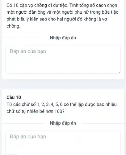 Có 10 cặp vợ chồng đi dự tiệc. Tính tổng số cách chon
một người đàn ông và một người phụ nữ trong bữa tiệc
phát biểu ý kiến sao cho hai người đó không là vợ
chồng.
Nhập đáp án
square 
Câu 10
Từ các chữ số 1. 2. 3. 4 , 5, 6 có thể lập được bao nhiêu
chữ số tư nhiên bé hơn 100?
Nhập đáp án
square