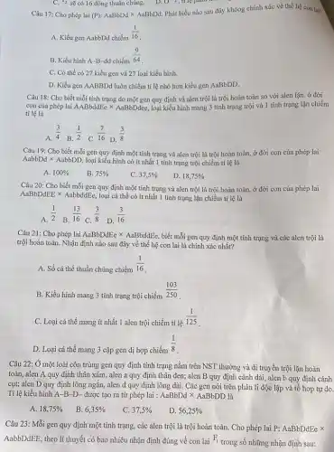 C. {}^12 sẽ có 16 dòng thuần chủng.	O^-2 , tr lệ phân
Câu 17: Cho phép lai (P):AaBbDdtimes AaBbDd.
Phát biểu nào sau đây khôog chính xác về thế hệ con lai?
A. Kiểu gen AabbDd chiếm
(1)/(16)
B. Kiểu hình A -B-dd chiếm
(9)/(64)
C. Có thể có 27 kiểu gen và 27 loại kiểu hình.
D. Kiểu gen AABBDd luôn chiếm tỉ lệ nhỏ hơn kiểu gen AaBbDD.
Câu 18: Cho biết mỗi tính trạng do một gen quy định và alen trội là trội hoàn toàn so với alen iặn. ở đời
con của phép lai AABbddEe x AaBbDdee, loại kiểu hình mang 3 tính trạng trội và 1 tính trạng lặn chiếm
tỉ lệ là
A.
(3)/(4)
B.
(1)/(2)
C.
(7)/(16)
D.
(3)/(8)
Câu 19: Cho biết mỗi gen quy định một tính trạng và alen trội là trội hoàn toàn, ở đời con của phép lai
AabbDd x AabbDD, loại kiểu hình có ít nhất 1 tính trạng trội chiếm tỉ lệ là
A. 100% 
B. 75% 
C. 37,5% 
D. 18,75% 
Câu 20: Cho biết mỗi gen quy định một tính trạng và alen trội là trội hoàn toàn, ở đời con của phép lai
AaBbDdEE x AabbddEe, loại cá thể có ít nhất 1 tính trạng lặn chiếm tỉ lệ là
A.
(1)/(2)
B.
(13)/(16)
C.
(3)/(8)
D.
(3)/(16)
Câu 21: Cho phép lai AaBbDdEetimes AaBbddEe biết mỗi gen quy định một tính trạng và các alen trội là
trội hoàn toàn. Nhận định nào sau đây về thế hệ con lai là chính xác nhất?
A. Số cá thể thuần chủng chiếm
(1)/(16)
B. Kiểu hình mang 3 tính trạng trội chiếm
(103)/(250)
C. Loại cá thể mang ít nhất 1 alen trội chiếm tỉ lệ
(1)/(125)
D. Loại cá thể mang 3 cặp gen dị hợp chiếm
(1)/(8)
Câu 22: Ở một loài côn trùng gen quy định tính trạng nằm trên NST thường và di truyền trội lặn hoàn
toàn, alen A quy định thân xám, alen a quy định thân đen; alen B quy định cánh dài, alen b quy định cánh
cụt; alen D quy định lông ngắn, alen d quy định lông dài. Các gen nói trên phân li độc lập và tổ hợp tự do.
Tỉ lệ kiểu hình A -B-D- được tạo ra từ phép lai : AaBbDdtimes AaBbDD là
A. 18,75% 
B. 6,35% 
C. 37,5% 
D. 56,25% 
Câu 23: Mỗi gen quy định một tính trạng, các alen trội là trội hoàn toàn Cho phép lai P:AaBbDdEe x
AabbDdEE, theo lí thuyết có bao nhiêu nhận định đúng về con lai F_(1)
trong số những nhận định sau: