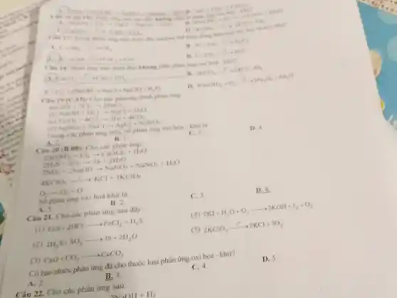 C. in 16 CaO=CO_(2)arrow CaCO_(2)
2NaClH_(2)+Cl_(2)arrow NaCl+NaCl_(2)+H_(2)O H_(2)ClO_(3)arrow CaO_(2)+NO_(2)
n.
atating of-theo mo
2KClO_(2)arrow 2KCl+3O_(2)
rachers the high doing
C=2H_(2)arrow CH_(4)
3C+4Alarrow Al_(2)C_(3)
kemerication
C.CO_(3)xrightarrow (e)+2CO
thinh day khong pha phàn ứng cxi hoá khir?
CaCO_(3)arrow CaO+CO_(2) __ FIL 2KClO_(3)xrightarrow (s^circ )2KCl+3O_(2)
Cl_(2)+2NaOHarrow NaCl+NaClO+H_(2)O
D 4Fe(OH)_(2)+O_(2)xrightarrow (F)2Fe_(2)O_(2)+4H_(2)O
Câu phan ứng
(a) 2Fe+3Cl_(2)arrow 2FeCl_(3)
(b) NaOH+HClarrow NaCl+H_(2)O
FeO_(4)+4COarrow 3Fe+4CO_(2)
(d) AgNO_(3)+NaClarrow AgCl+NaNO_(3)
Trong các phàn ứng trên.số phàn ứng oxi hóa - khử là
D. 4
A.2.
B. I.
C. 3.
Câu 20 (B 08): Cho các phân img
Ca(OH)_(2)+Cl_(2)arrow CaOCl_(2)+H_(2)O
2H_(2)S+SO_(2)arrow 3S+2H_(2)O
2NO_(2)+2NaOHarrow NaNO_(3)+NaNO_(2)+H_(2)O
4KClO_(3)xrightarrow (r^2)KCl+3KClO_(4)
O_(3)arrow O_(2)+O
Số phàn ứng oxi hoá khứ là
A. 5.
B. 2.
C. 3.
D. 4.
Câu 21. Cho các phản ứng sau đây:
(4) 2KI+H_(2)O+O_(3)arrow 2KOH+I_(2)+O_(2)
(1) FeS+2HClarrow FeCl_(2)+H_(2)S
(2) 2H_(2)S+SO_(2)arrow 3S+2H_(2)O
(5) 2KClO_(3)xrightarrow (t^circ )2KCl+3O_(2)
(3) CaO+CO_(2)arrow CaCO_(3)
Có bao nhiêu phản ứng đã cho thuộc loại phản ứng oxi hoá - khư?
A. 2.
B. 3.
C. 4.
D. 5.
Câu 22. Cho các phản ứng sau:
2MaOH+H_(2)