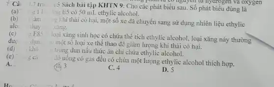 Câ 1.7 tra
(5 Sách bài tập KHTN 9: Cho các phát biểu sau. Số phát biểu đúng là
nguyen tu nydrogen va oxygen
(a) ng 1 li ing E5 có 50 mL ethylic alcohol.
(b)
giảm ng khí thải có hại, một số xe đã chuyển sang sử dụng nhiên liệu ethylic
alc thay ( ) xǎng.
(c)
g E85 li loại xǎng sinh học có chứa thể tích ethylic alcohol , loại xǎng này thường
đượ dung 10 ) một số loại xe thể thao để giảm lượng khí thải có hại.
(d) n khô
trong đun nấu thức ǎn chỉ chứa ethylic alcohol.
(e) ng cá
đồ uống có gas đều có chứa một lượng ethylic alcohol thích hợp.
A.
(B) 3
C. 4
D. 5