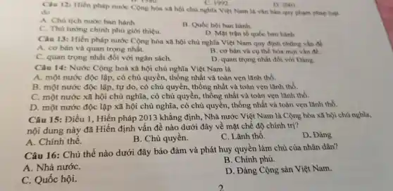 C. 1992
D. 2001
Câu 12: Hiến pháp nước Cộng hòa xã hội chủ nghĩa Việt Nam là vǎn bản quy phạm pháp luật
do
A. Chu tịch nước ban hành
C. Thù tương chính phù giới thiệu.
B. Quốc hội ban hành.
D. Mặt trận tổ quốc ban hành
Câu 13: Hiến pháp nước Cộng hòa xã hội chủ nghĩa Việt Nam quy định những vẫn đề
A. cơ bản và quan trọng nhất.
C. quan trọng nhất đối với ngân sách.
B. cơ bản và cụ thể hóa mọi vẩn đề.
D. quan trọng nhất đối với Đảng.
Câu 14: Nước Cộng hoà xã hội chủ nghĩa Việt Nam là
A. một nước độc lập, có chủ quyền,thống nhất và toàn vẹn lãnh thổ.
B. một nước độc lập, tự do, có chủ quyền, thống nhất và toàn vẹn lãnh thổ.
C. một nước xã hội chủ nghĩa, có chủ quyền, thống nhất và toàn vẹn lãnh thổ.
D. một nước độc lập xã hội chủ nghĩa, có chủ quyền, thống nhất và toàn vẹn lãnh thổ.
Câu 15: Điều 1 , Hiến pháp 2013 khẳng định, Nhà nước Việt Nam là Cộng hòa xã hội chủ nghĩa,
nội dung này đã Hiến định vấn đề nào dưới đây về mặt chế độ chính trị?
A. Chính thể.
B. Chủ quyền.
C. Lãnh thổ.
D. Đảng
Câu 16: Chủ thể nào dưới đây bảo đảm và phát huy quyền làm chủ của nhân dân?
B. Chính phủ.
A. Nhà nướC.
D. Đảng Cộng sản Việt Nam.
C. Quốc hội.