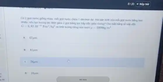 Có 2 giot nước giống nhau, mỗi giot nước chứa 1 electron dư. Hỏi bàn kinh của mỗi giọt nước bằng bao
nhiêu, nếu lực tương tác điện giữa 2 giọt bằng lực hấp dẫn giữa chùng? Cho biết hằng số hấp dắn
G=6,67cdot 10^-11Nm^2/kg^2 và khối lượng riêng của nước rho =1000kg/m^3
A 67mu m
B 81mu m
C 76mu m
D 18mu m