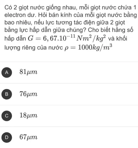 Có 2 giọt nước giống nhau, mỗi giọt nước chứa 1
electron dư . Hỏi bán kính của mỗi giọt nước bằng
bao nhiêu , nếu lực tương tác điện giữa 2 giọt
bằng lực hấp dẫn giữa chúng? Cho biết hằng số
hấp dẫn G=6,67.10^-11Nm^2/kg^2 và khối
lượng riêng của nước rho =1000kg/m^3
A 81pm
B 76mu m
C 18 um
67mu m