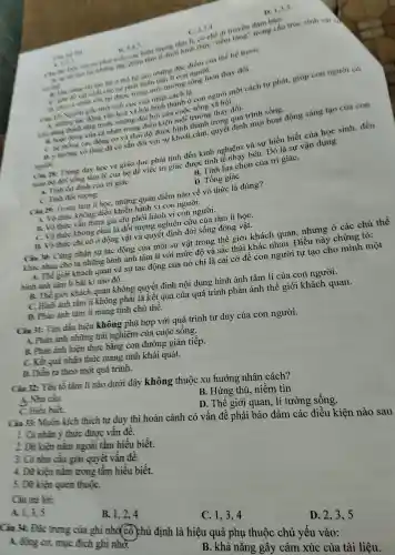 C. 2,3.4
A. 1.2.2
B. 3,4,5
at phát đặc inh thức "tiềm tàng trong cấu trúc sinh vật cả
triển các hiển u cach di truyền đàm bào:
co the
đãc điểm của thế hệ trướC.
nane the cho sit ph hệ sau tâm lí con nouroi.
sự phát trị môi trường sóng luôn thay đổi.
D. 1,3,5
Cin 2 Nguồn cốc tinh tich cực của nhân cách là:
ông vǎn hoa X đòi hỏi của như sống xã hội.
vǎn hình thành ở con người một cách tụ phát, giúp con người có
uns cá nhâ trong điều ki .... môi trường thay đổi.
C. hệ thong cac động cơ và thải đô được hình thành trong quá trình sống.
a i hurong vô thức đã có sẵn đối với sư khoái cảm, quyên t định mọi hoat động sáng tạo của con
nsuch
Ciu 28 Trong day học và giáo dục phải tính đến kinh nghiệm và sự hiểu biết của học sinh,đến
toàn bộ đời sống tâm l của họ để việc tri giác được tinh tế nhạy bén Đó là sự vận dụng
A. Tinh ôn định của tri giáC.
B. Tính lựa chọn của tri giáC.
C. Tinh đồi tượng.
D. Tông giáC.
Câu 29:Trong tâm lí học, nhữn:quan điểr n nào về vô thức là đúng?
1. Vô thu c không điều khiển hàn h vi con người.
B. Vồ thức vần tham gia chi phôi hành vi con người.
C. Vô thức không phả i là đối i tượng nghiên cứu của tâm lí họC.
D. Vo thức chi có ở động vật và quyết đinh đời sống động ; vật.
Câu 30:Cùng nhận sự tác động : của một sự vậ t trong thế giới khách quan,nhưng ở các chủ thể
khác nha cho ta nhừ ng hình ảnh tâm lí với mức đô và sắc thái khác nha 1. Điều này chứng tỏ:
A. The : giới khách quan và sự tác động ; của nó chỉ là cái cớ để con người tự tao cho ) mình một
hình ảnh tâm lí bất kì nào đó.
B. Thế giơi khách quan không quyết định nội dun g hình ảnh tâm lí của con người.
C.Hinh ảnh tần lí không ; phải là kết quả của quá trình phản ánh thế giới i khách quan.
D. Phàn ánh tâm lí mang tính chủ thể.
Câu 31:Tìm đầu hiệu không phù hợp với qu í trình tư duy của con người.
A. Phà a ánh nhữn g trải nghiệm của cuộc sống.
B. Phàn ánh hiện thực bằng con đường giár tiếp.
C. Kêt quả nhân thức mang tính khái quát.
D. Diền ra theo một quá trình.
Ciu 32:Yếu tố tâm lí nào dưới đây không thuộc xu hướng , nhân cách?
A. Nhu cầu.
C. Hiểu biết.
B. Hứng thú, niền tin
I. Cá nhân ý thức được vấn đề.
D. Thế giới quan, lí tưởng sống.
Ciu 33:Muốn kích thích tư duy thi hoàn cảnh có vân đề phải bảo đảm các điều kiện nào sau
2.Du kiện nằm ngoài tầm hiểu biết.
3. Cô nhu câu giải quyết vấn đề.
4. Dữ kiền nằm trong tâm hiểu biết.
5.Du kiện quen thuộC.
Câu trả lời:
A. 1,3,5
B. 1,2,4
C. 1,34
Câu 34:Đặc trưng ; của ghi nh (cô chủ định là hiệu quả phụ thuộc chủ yếu vào: A. động co,muc đích ghi nhờ
B. khả nǎng gây cảm xúc của tài liệu.
D. 2,35