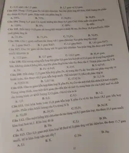 C. 2,55 gam và 1,2 gam.
D. 2.7 gam và 3,2 gam.
Câu 103.Nung 13,44 gam Fe với khí chlorin e. Sau khi phản ứn g kết thúc,khối lượng sản phẩm
thu được là 29,25 gam.Hiệu suấ t của phản ứng là
A. 80% 
B. 75% 
C. 96,8% 
Câu 104 Nung 6,4 gam Cu ngoà không khí được 6,4 gam CuO . Hiêu suất của phả lứng là
D. 90,8% 
A. 100% 
B. 0% 
C. 80% 
D. 60% 
Câu 105.Đốt cháy 16,8 gam sắt trong khí oxygen ở nhiệt độ cao.thu được 16,8 gam
Fe_(3)O_(4) Hiệu suất phản ứng là
A. 71,4% 
B. 72,4% 
C. 73,4% 
Câu 106 Cho 1 gam sodium tác dụn với gam chlorin e. Sau phi ản ứng thu được
D. 74,4% 
A. 2 gam NaCl.
B. 1 gam NaCl.
C. 1,5 gam NaCl.
D. 1,65 gam NaCl.
Câu 107.Cho 56 gam sắt tác dụng với 56 gam khí chlorine . Sau phản ứng thu được mộ t lượng
muối chloride là
A. 112 gam.
B. 127 gam.
C. 162,5 gam.
D. 85.44 gam.
Câu 108.Khi nung nóng hỗn hợp bột gồm 9,6 gam lưu hư ỳnh và 22,<gar n sắt tron gống nghiệm
kín.không chứa không khí, sau khi phản ứng hoàr toàn th 1 được rắn Y. Thành phần của rắn Y là
A. Fe.
B. Fe vi à FeS.
C. FeS.
D. S và FeS.
Câu 109. Đốt cháy 11,9 gam hỗn hop gồm Zn, A I trong khí Cl_(2) dư. Sau khi các phản ứng xảy ra
hoàn toàn, thu được 40,3 gam hỗn hợp muối. Thể tích khí Cl_(2) (đkc) đã phải lứng là
A. 9.916 lít.
B. 7.437 lít.
C. 17,92 lít.
D. 11,2 lít.
Câu 110. Cho m gam hỗn hợp kim loại X gồm Fe, Al, Cu vào một bì nh kín chứa 0,9 mol ox ygen.
Nung nóng bình,sau mộ thời gian cho đến khi số mol O_(2) trong bình chỉ còn 0,865 mol và chất
rắn trong bình có khối lượng 2,12 gam.Giá trị của m là
A. 1,0
B. 0.2
C. 0,1 .
D. 1,2.
Câu 111.Oxi hóa hoàn toàn 111,8 gam hỗn hợp X gồm Cu và Al, thu được 18,2 gam hỗn hợp
oxide.Phần trǎm khối lượng của C trong X là
B.54.23.
C. 55,51 .
D. 56,18 .
A. 52,08 .
Câu 112.Cho một luồng khí chlorin e dư tác dụng với 9,2 gam kim loại thu được ; 23.4 gam muối
kim loai hoá trị I.Kim loại đó là
C. Li.
D. Rb.
A. K.
B. Na.
Câu 113. Cho 4,6 gam một kim loai M (h oá trị I)phản ứn g với khí chlorine,thu đượ C 11,7 gam
muối.m là kim lo ai nào sau đây?
A. Li.
B. K
C. Na.
D. Ag.