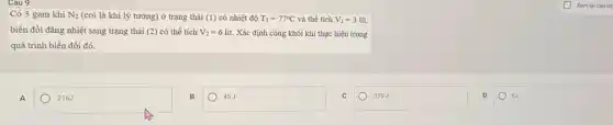 Có 3 gam khí N_(2) (coi là khí lý tưởng) ở trạng thái (1) có nhiệt độ T_(1)=77^circ C và thể tích V_(1)=3 lít.
biến đổi đẳng nhiệt sang trạng thái (2) có thể tích V_(2)=6 lít. Xác định công khối khí thực hiện trong
quá trình biến đổi đó.
A
216J
square 
-125J
0J