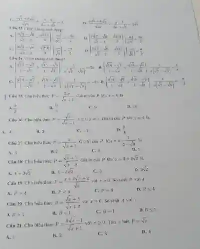 C. (asqrt (b)+bsqrt (a))/(sqrt (ab))+(a-b)/(sqrt (a)+sqrt (b))=2
D (asqrt (b)+bsqrt (a))/(sqrt (ab))+(a-b)/(sqrt (a)+sqrt (b))=2sqrt (b)
Câu 13 Chon khẳng đinh
((2sqrt (3)-sqrt (6))/(sqrt (8)-2)-(sqrt (216))/(3))cdot ((-a)/(sqrt (6)))=(-3a)/(2)
B ((2sqrt (3)-sqrt (6))/(sqrt (8)-2)-(sqrt (216))/(3))cdot ((-a)/(sqrt (6)))=(3a)/(2)
C. ((2sqrt (3)-sqrt (6))/(sqrt (8)-2)-(sqrt (216))/(3))cdot ((-a)/(sqrt (6)))=(-a)/(2)
((2sqrt (3)-sqrt (6))/(sqrt (8)-2)-(sqrt (216))/(3))cdot ((-a)/(sqrt (6)))=(a)/(2)
Câu 14. Chon khẳng định đùng?
((sqrt (14)-sqrt (7))/(1-sqrt (2))+(sqrt (15)-sqrt (5))/(1-sqrt (3))):(1)/(a(sqrt (7)-sqrt (5)))=2a
B. ((sqrt (14)-sqrt (7))/(1-sqrt (2))+(sqrt (15)-sqrt (5))/(1-sqrt (3))):(1)/(a(sqrt (7)-sqrt (5)))=(2)/(a)
C. ((sqrt (14)-sqrt (7))/(1-sqrt (2))+(sqrt (15)-sqrt (5))/(1-sqrt (3))):(1)/(a(sqrt (7)-sqrt (5)))=-2a ((sqrt (14)-sqrt (7))/(1-sqrt (2))+(sqrt (15)-sqrt (5))/(1-sqrt (3))):(1)/(a(sqrt (7)-sqrt (5)))=-(a)/(2)
Câu 15. Cho biểu thức P=(2.x)/(sqrt (x)+1) Giá trị của P khi x=9 la
A. (9)/(2)
B. (9)/(4)
C. 9
D. 18
Câu 16. Cho biểu thức P=(sqrt (x))/(sqrt (x)-1)xgeqslant 0;xneq 1 Giá trị của P khí x=4
A. 4.
B. 2.
C. -2
D. (2)/(3)
Câu 17. Cho biểu thức P=(x)/(sqrt (x)+1)
Giá trị của P khi x=(2)/(2-sqrt (3)) là
A. 4.
B. 2
C. 3
D. 1
Câu 18. Cho biểu thức P=(sqrt (x)+1)/(sqrt (x)-2) Giá trị của P khi
x=3+2sqrt (2)
A. 4+3sqrt (2)
B. 4-3sqrt (2)
C. 3
D. 3sqrt (2)
Câu 19. Cho biểu thức P=(x+2sqrt (x)+2)/(sqrt (x)) với xgt 0 So sánh P với 4
A. Pgt 4
B. Plt 4
C. P=4
D. P Pleqslant 4
Câu 20. Cho biều thức B=(sqrt (x)+3)/(sqrt (x)+2) với xgeqslant 0 So sánh A với 1
A Bgt 1
B. Blt 1
C. B=1
D. Bleqslant 1
Câu 21. Cho biểu thức P=(3sqrt (x)-1)/(sqrt (x)+1) với xgeqslant 0 Tìm x biết P=sqrt (x)
A. 1.
B. 2.
C. 3
D. 4.