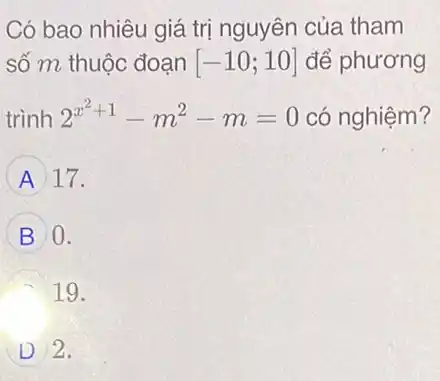 Có bao nhiêu giá trị nguyên của tham
số m thuộc đoạn [-10;10] để phương
trình 2^x^(2+1)-m^2-m=0 có nghiệm?
A 17.
B 0.
19.
D 2.