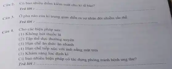 Có bao nhiêu điểm kiểm soát chu kì tế bảo?
Trả lời :
__
Ở pha nào của kì trung gian diễn ra sự nhân đôi nhiễm sắc thể
Trả lời : __
Câu 4.
Cho các biện pháp sau:
(1) Không hút thuốc lá
(2) Tập thể dục thường xuyên
(3) Hạn chê ǎn thức ǎn nhanh
(4) Hạn chê tiếp xúc với ánh nǎng mặt trời
(5) Khám sàng lọc định kì
Có bao nhiêu biện pháp có tác dụng phòng tránh bệnh ung thư?
Trả lời : __