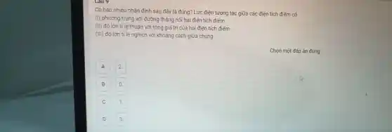 có bao nhiêu nhận định sau đã y là đún g? Lực điê n tương tác giữa cá c điện tích điểm có
(I) phương trùng với đ ường thẳng nối hai điện tích điểm
(II) độ lớn tỉ lệ thuận với tổng giá trị c ia hai điện tích điểm
(III) độ lớn tỉ lệ nghịch với khoản g cách g lữa chúng.
A
2
B
C
D