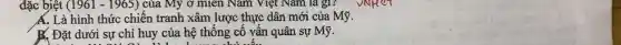 đặc biệt (1961 - 1965) của Mỹ ở miền Nam Việt Nam là gì?
A. Là hình thức chiến tranh xâm lược thực dân mới của Mỹ.
K. Đặt dưới sự chỉ huy của hệ thống cố vấn quân sự Mỹ.