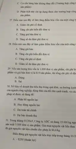 C. Cơ cấu hàng bán không thay đổi (Trường hợp công t
sản phẩm)
D. Phân tích này chỉ áp dụng được cho trường hợp công
sản phẩm.
27. Điều nào sau đây sẽ làm tǎng điểm hòa vốn của một công ty
A. Giảm chi phí cố định
B. Tǎng chi phí biến đổi đơn vị
C. Tǎng giá bán đơn vị
D. Tǎng số dư đảm phí đơn vị
28. Điều nào sau đây sẽ làm giảm điểm hòa vốn của một công 1
A. Tǎng giá bán
B. Tǎng chi phí biến đổi đơn vị
C. Tǎng chi phí cố định
D. Giảm số dư đảm phí đơn vị
29. Nếu sản lượng hòa vốn là 1.000 đơn vị sản phẩm,chi phí bi
phẩm và giá bán đơn vị là 15/sgrave (a)nphgrave (hat (a))m , thì tổng chi phí cố địr
A. Đúng
B. Sai
30. Số liệu về doanh thu tiêu thụ trong quá khứ, xu hướng kinh
của ngành công nghiệp., động thái của đối thủ cạnh tranh, và các
pháp sẽ được sử dụng để:
A. Phân bổ nguồn lực
B. Huy động nguồn lực
C. Dự toán tài chính
D. Dự báo doanh thu
31. Trong tháng 01/20times 5
, Công ty ABC sử dụng 15.000 kg ngu
sản xuất 3.000 đơn vị sản phẩm Giá mua nguyên vật liệu thực
đó giá nguyên vật liệu chuẩn cho phép là 0,6/kg
Biến động giá nguyên vật liệu trực tiếp trong tháng 01/2
A. - 250 (thuận lợi)